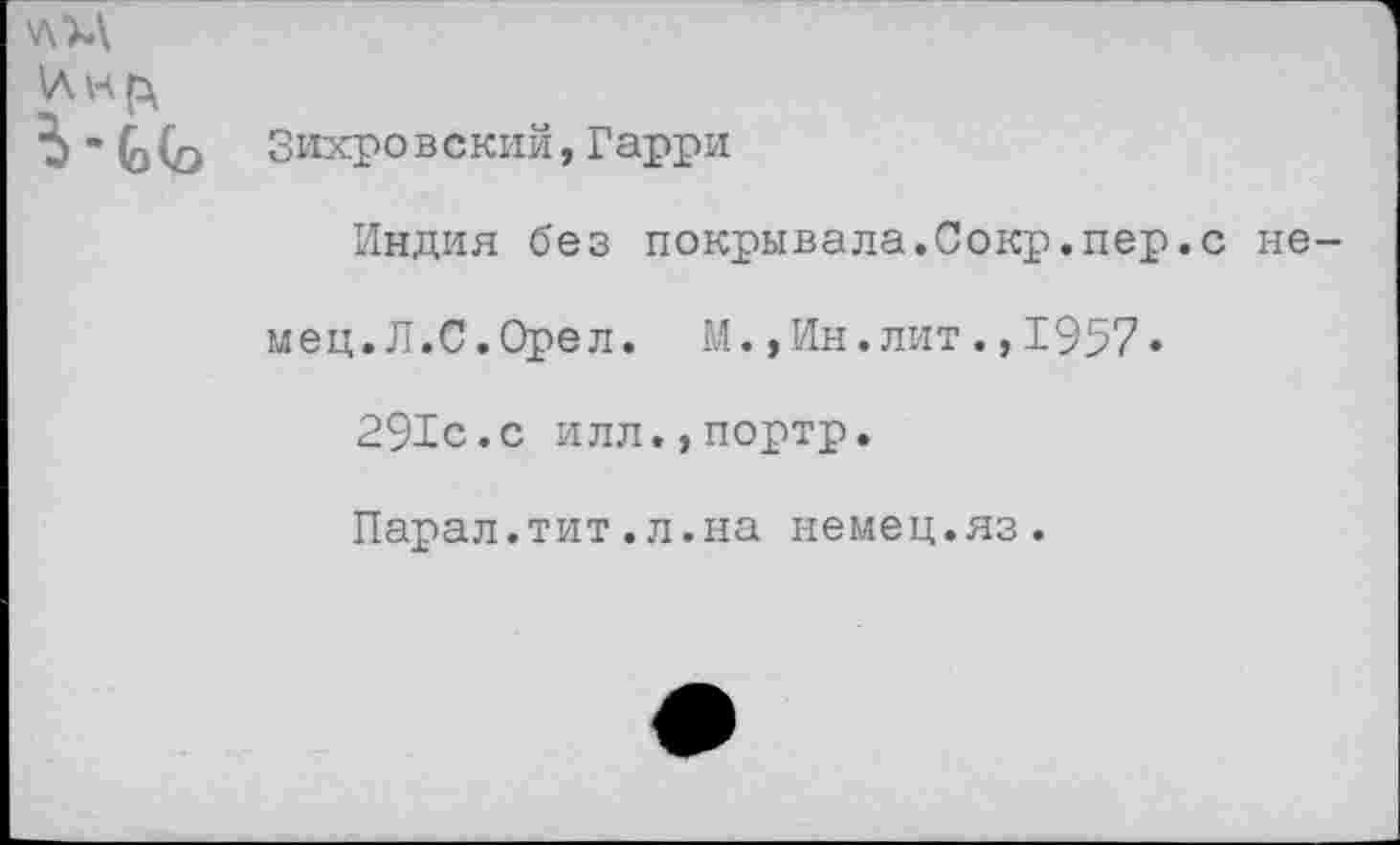 ﻿ь-ьь Зихровский,Гарри
Индия без покрывала.Сокр.пер.с немец. Л.С .Орел. М.,Ин.лит.,1957»
291с.с илл.,портр.
Парал.тит.л.на немец.яз.